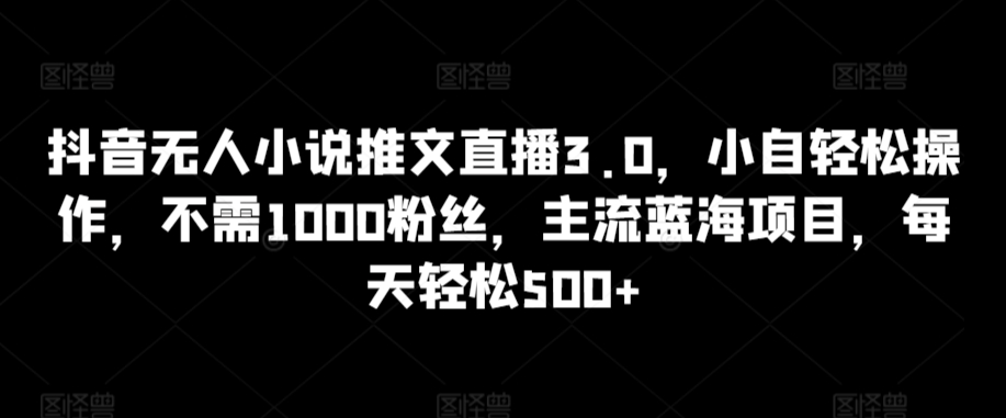 抖音无人小说推文直播3.0，小自轻松操作，不需1000粉丝，主流蓝海项目，每天轻松500+【揭秘】-源创资源网