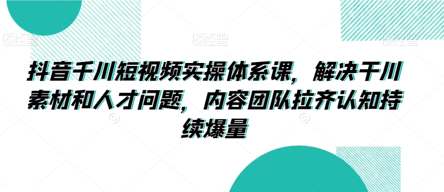 抖音千川短视频实操体系课，解决干川素材和人才问题，内容团队拉齐认知持续爆量-源创资源网