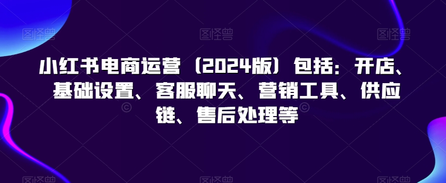 小红书电商运营（2024版）包括：开店、基础设置、客服聊天、营销工具、供应链、售后处理等-源创资源网