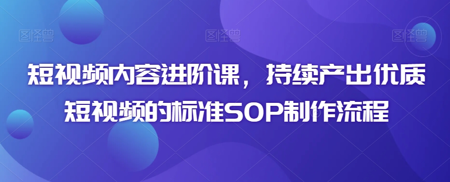 短视频内容进阶课，持续产出优质短视频的标准SOP制作流程-源创资源网
